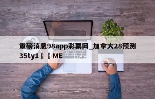 重磅消息98app彩票网_加拿大28预测35ty1﻿•ME